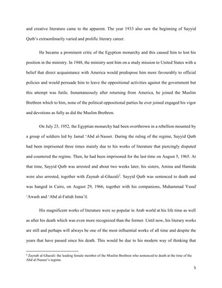 5
and creative literature came to the apparent. The year 1933 also saw the beginning of Sayyid
Qutb’s extraordinarily varied and prolific literary career.
He became a prominent critic of the Egyption monarchy and this caused him to lost his
position in the ministry. In 1948, the ministry sent him on a study mission to United States with a
belief that direct acquaintance with America would predispose him more favourably to official
policies and would persuade him to leave the oppositional activities against the government but
this attempt was futile. Instantaneously after returning from America, he joined the Muslim
Brethren which to him, none of the political oppositional parties he ever joined engaged his vigor
and devotions as fully as did the Muslim Brethren.
On July 23, 1952, the Egyptian monarchy had been overthrown in a rebellion mounted by
a group of soldiers led by Jamal ‘Abd al-Nasser. During the ruling of the regime, Sayyid Qutb
had been imprisoned three times mainly due to his works of literature that piercingly disputed
and countered the regime. Then, he had been imprisoned for the last time on August 5, 1965. At
that time, Sayyid Qutb was arrested and about two weeks later, his sisters, Amina and Hamida
were also arrested, together with Zaynab al-Ghazali2
. Sayyid Qutb was sentenced to death and
was hanged in Cairo, on August 29, 1966, together with his companions, Muhammad Yusuf
‘Awash and ‘Abd al-Fattah Isma’il.
His magnificent works of literature were so popular in Arab world at his life time as well
as after his death which was even more recognized than the former. Until now, his literary works
are still and perhaps will always be one of the most influential works of all time and despite the
years that have passed since his death. This would be due to his modern way of thinking that
2
Zaynab al-Ghazali: the leading female member of the Muslim Brethren who sentenced to death at the time of the
Abd al-Naseer’s regime.
 