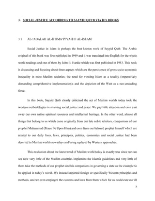 7
3. SOCIAL JUSTICE ACCORDING TO SAYYID QUTB VIA HIS BOOKS
3.1 AL-‘ADALAH AL-IJTIMA’IYYAH FI AL-ISLAM
Social Justice in Islam is perhaps the best known work of Sayyid Qutb. The Arabic
original of this book was first published in 1949 and it was translated into English for the whole
world readings and one of them by John B. Hardie which was first published in 1953. This book
is discussing and focusing about three aspects which are the persistence of gross socio-economic
inequality in most Muslim societies; the need for viewing Islam as a totality (imperatively
demanding comprehensive implementation); and the depiction of the West as a neo-crusading
force.
In this book, Sayyid Qutb clearly criticized the act of Muslim worlds today took the
western methodologies in attaining social justice and peace. We pay little attention and even cast
away our own native spiritual resources and intellectual heritage. In the other word, almost all
things that belong to us which came originally from our late noble scholars, companions of our
prophet Muhammad (Peace Be Upon Him) and even from our beloved prophet himself which are
related to our daily lives, laws, principles, politics, economics and social justice had been
deserted in Muslim worlds nowadays and being replaced by Western approaches.
This evaluation about the latest trend of Muslim world today is exactly true since we can
see now very little of the Muslim countries implement the Islamic guidelines and very little of
them take the methods of our prophet and his companions in governing a state as the example to
be applied in today’s world. We instead imported foreign or specifically Western principles and
methods, and we even employed the customs and laws from them which for us could cure our ill
 