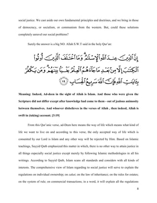 8
social justice. We cast aside our own fundamental principles and doctrines, and we bring in those
of democracy, or socialism, or communism from the western. But, could these solutions
completely unravel our social problems?
Surely the answer is a big NO. Allah S.W.T said in the holy Qur’an:
Meaning: Indeed, Ad-deen in the sight of Allah is Islam. And those who were given the
Scripture did not differ except after knowledge had come to them - out of jealous animosity
between themselves. And whoever disbelieves in the verses of Allah , then indeed, Allah is
swift in (taking) account. [3:19]
From this Qur’anic verse, ad-Deen here means the way of life which means what kind of
life we want to live on and according to this verse, the only accepted way of life which is
consented by our Lord is Islam and any other way will be rejected by Him. Based on Islamic
teachings, Sayyid Qutb emphasized this matter in which, there is no other way to attain justice in
all things especially social justice except merely by following Islamic methodologies in all his
writings. According to Sayyid Qutb, Islam scans all standards and considers with all kinds of
interests. The comprehensive view of Islam regarding to social justice will serve to explain the
regulations on individual ownership; on zakat; on the law of inheritance; on the rules for estates;
on the system of rule; on commercial transactions; in a word, it will explain all the regulations
 