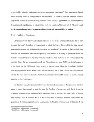 9
prescribed by Islam for individuals, societies, nations and generations3
. This statement is factual
since Islam by nature is comprehensive and universal. In order to ease our societies today to
implement Islamic styles in achieving supreme social justice, Sayyid Qutb had underlined three
foundations of social justice in Islam in this book (al-‘Adalah al-Ijtima’iyyah fi ‘l-Islam) which
are: freedom of conscience, human equality and mutual responsibility in society.
3.1.1 Freedom of Conscience.
Christian view on the freedom of conscience: it is one of the luxuries of life and that to turn
towards the Lord’s Kingdom of Heaven and to reject the life of this world is the true way of
guaranteeing to man his freedom and to the soul his happiness4
. According to Sayyid Qutb, this
view on the freedom of conscience is partially true because it is wrong to ignore or refuse the
material needs of life since we are a mankind which had been included in our soul desire on the
material things that are necessary in our lives. At most time we must fulfill our desire because it
is our fitrah but the fulfillment, either its way or its aim, must follow the boundaries that had
been highlighted in Islam. Allah knows what is the best for us and Allah is the one who can
specify the ways for us to attain the freedom of conscience because He created us and He created
us not to neglect but to care.
On the other hand, the Communist view on freedom of conscience is that economic freedom
alone is more than enough to suit the need for freedom of conscience and that it is purely
economic pressure on the individual which prompts him to renounce his legal rights of justice
and equality. This it also true but it is not wholly true. Economic freedom alone cannot be
guaranteed its permanence unless it is accompanied by freedom of conscience in the mind. If we
3
Social Justice in Islam, page 52, paragraph 2
4
Social Justice in Islam, page 53, paragraph 3
 