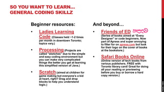 SO YOU WANT TO LEARN…
GENERAL CODING SKILLZ

      Beginner resources:                         And beyond…
      •   Ladies Learning                         •   Friends of ED
                                                      (Series of books aimed at “Every
          Code (Classes held ~1-2 times               Designer” or code beginners. Now
          per month in downtown Toronto;              part of Apress and super annoying
          topics vary.)                               to filter for on apress.com but look
                                                      for their logo on the cover of books
      •   Processing (Projects are                    at the bookstore.)
          called “sketches” due to the simple
          and easy coding environment but         •   Safari Books Online
          you can make very complicated               (Online version of tech books from
          things the better you get at learning       various publishers. FREE with
          this simplified version of Java.)           Toronto library card! Great for doing
                                                      all your reading or previewing
      •   Scratch (aimed at children for              before you buy or borrow a hard
          game making but everyone’s a kid            copy version.)
          at heart, right? Drag and drop
          blocks to help you understand
          logic.)
 