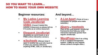 SO YOU WANT TO LEARN…
HOW TO MAKE YOUR OWN WEBSITE

      Beginner resources:                         And beyond…
      •   My Ladies Learning                      •   A List Apart (Think of it as a
                                                      newspaper for people who make
          Code JavaScript                             websites.)
          slides (I haven’t tested this
          outside a classroom so please tell me   •   jQuery or mootools
          if it works as an online resource!)         (Two of the most popular JavaScript
                                                      frameworks that help you write
      •   Eloquent JavaScript                         interactive elements quicker than
          (Available as a print book or as a          regular JavaScript)
          FREE online interactive version.)
                                                  •   WordPress (Use it as a blog
      •   w3schools (Always keep it                   or as a “content management
          open in another tab and refer back to       system” (CMS) for any website
          it when you need to reference               whose content changes often.)
          anything HTML, CSS, or JavaScript.)
 
