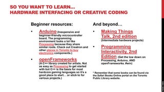 SO YOU WANT TO LEARN…
HARDWARE INTERFACING OR CREATIVE CODING

      Beginner resources:                           And beyond…
      •   Arduino (Inexpensive and                  •     Making Things
          beginner-friendly microcontroller
          board. The programming
                                                          Talk, 2nd edition
          environment looks a lot like                    (Intermediate hardware projects)
          Processing because they share
          similar roots. Check out Creatron and     •     Programming
          other places in Toronto to buy
          electronics components.)                        Interactivity, 2nd
                                                          Edition (Get the low down on
      •   openFrameworks                                  Processing, Arduino, AND
          (A C++ library created for artists. Not         openFrameworks. #win)
          as easy as Processing to get started
          with but C++ is the basis for most
          hardcore gaming languages so it’s a       * Remember that some books can be found via
          good place to start… or stick to for      the Safari Books Online portal on the Toronto
          various projects.)                        Public Library website.
 