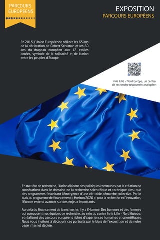 PARCOURS
EUROPÉENS
En 2015, l’Union Européenne célèbre les 65 ans
de la déclaration de Robert Schuman et les 60
ans du drapeau européen aux 12 étoiles
dorées, symbole de la solidarité et de l’union
entre les peuples d’Europe.
Inria Lille - Nord Europe, un centre
de recherche résolument européen
En matière de recherche, l’Union élabore des politiques communes par la création de
des programmes favorisant l'émergence d'une véritable démarche collective. Par le
,
l’Europe entend avancer sur des enjeux importants.
qui composent nos équipes de recherche, au sein du centre Inria Lille – Nord Europe,
Nous vous invitons à découvrir ces portraits par le biais de l’exposition et de notre
page internet dédiée.
EXPOSITION
PARCOURS EUROPÉENS
 