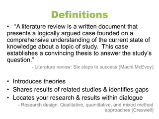 Definitions 
• “A literature review is a written document that 
presents a logically argued case founded on a 
comprehensive understanding of the current state of 
knowledge about a topic of study. This case 
establishes a convincing thesis to answer the study’s 
question.” 
- Literature review: Six steps to success (Machi,McEvoy) 
• Introduces theories 
• Shares results of related studies & identifies gaps 
• Locates your research & results within dialogue 
- Research design: Qualitative, quantitative, and mixed method 
approaches (Creswell) 
 