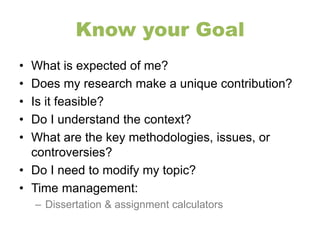 Know your Goal 
• What is expected of me? 
• Does my research make a unique contribution? 
• Is it feasible? 
• Do I understand the context? 
• What are the key methodologies, issues, or 
controversies? 
• Do I need to modify my topic? 
• Time management: 
– Dissertation & assignment calculators 
 