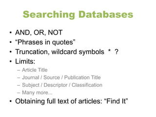 Searching Databases 
• AND, OR, NOT 
• “Phrases in quotes” 
• Truncation, wildcard symbols * ? 
• Limits: 
– Article Title 
– Journal / Source / Publication Title 
– Subject / Descriptor / Classification 
– Many more... 
• Obtaining full text of articles: “Find It” 
 