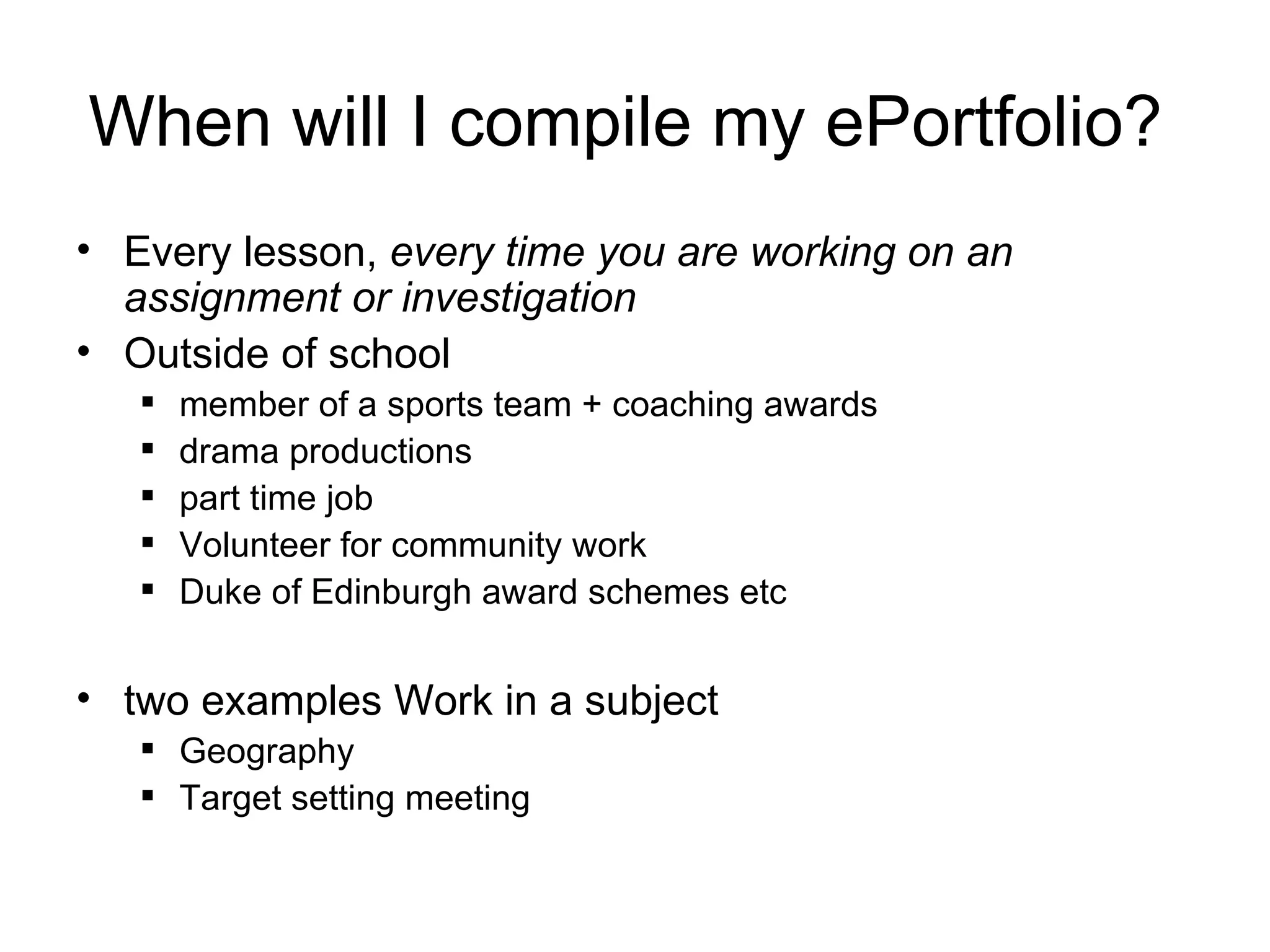When will I compile my ePortfolio?  Every lesson,  every time you are working on an assignment or investigation Outside of school   member of a sports team + coaching awards drama productions part time job Volunteer for community work Duke of Edinburgh award schemes etc two examples Work in a subject  Geography Target setting meeting 
