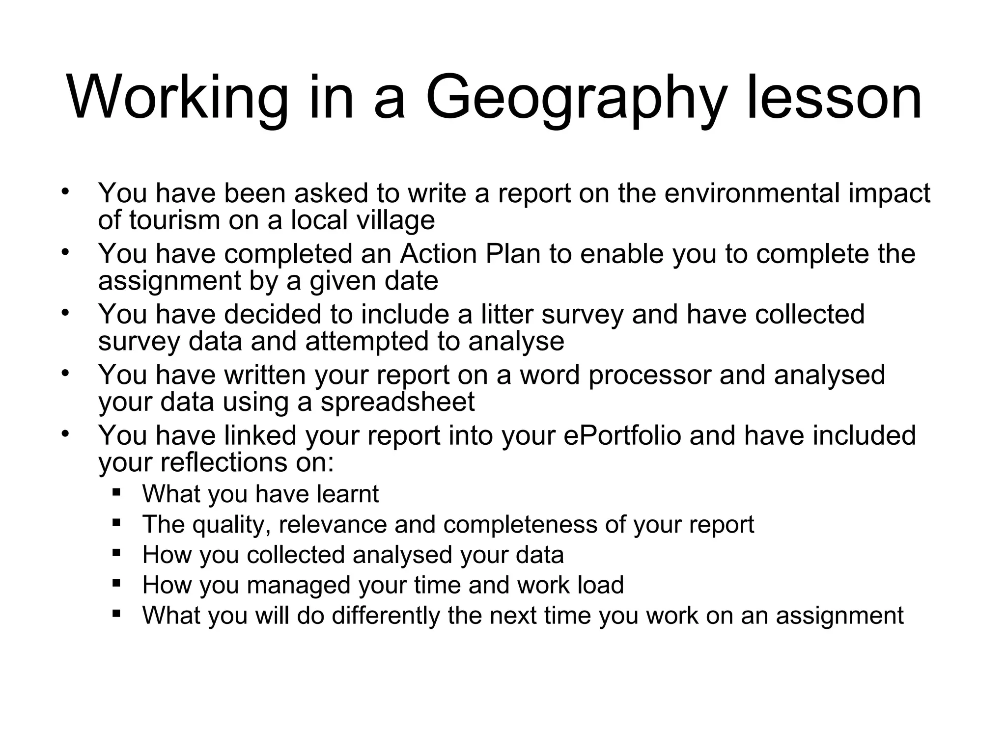 Working in a Geography lesson  You have been asked to write a report on the environmental impact of tourism on a local village You have completed an Action Plan to enable you to complete the  assignment by a given date You have decided to include a litter survey and have collected survey data and attempted to analyse You have written your report on a word processor and analysed your data using a spreadsheet You have linked your report into your ePortfolio and have included your reflections on: What you have learnt The quality, relevance and completeness of your report How you collected analysed your data How you managed your time and work load What you will do differently the next time you work on an assignment 