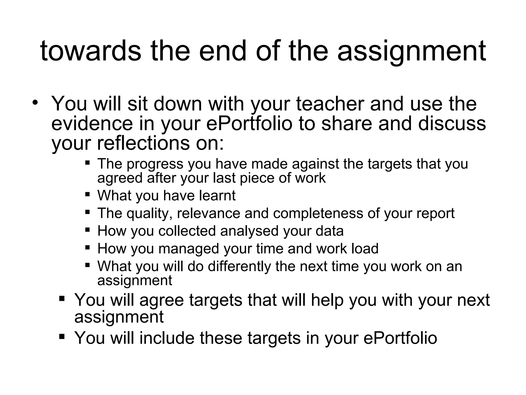 towards the end of the assignment You will sit down with your teacher and use the evidence in your ePortfolio to share and discuss your reflections on: The progress you have made against the targets that you agreed after your last piece of work What you have learnt The quality, relevance and completeness of your report How you collected analysed your data How you managed your time and work load What you will do differently the next time you work on an assignment You will agree targets that will help you with your next assignment You will include these targets in your ePortfolio 