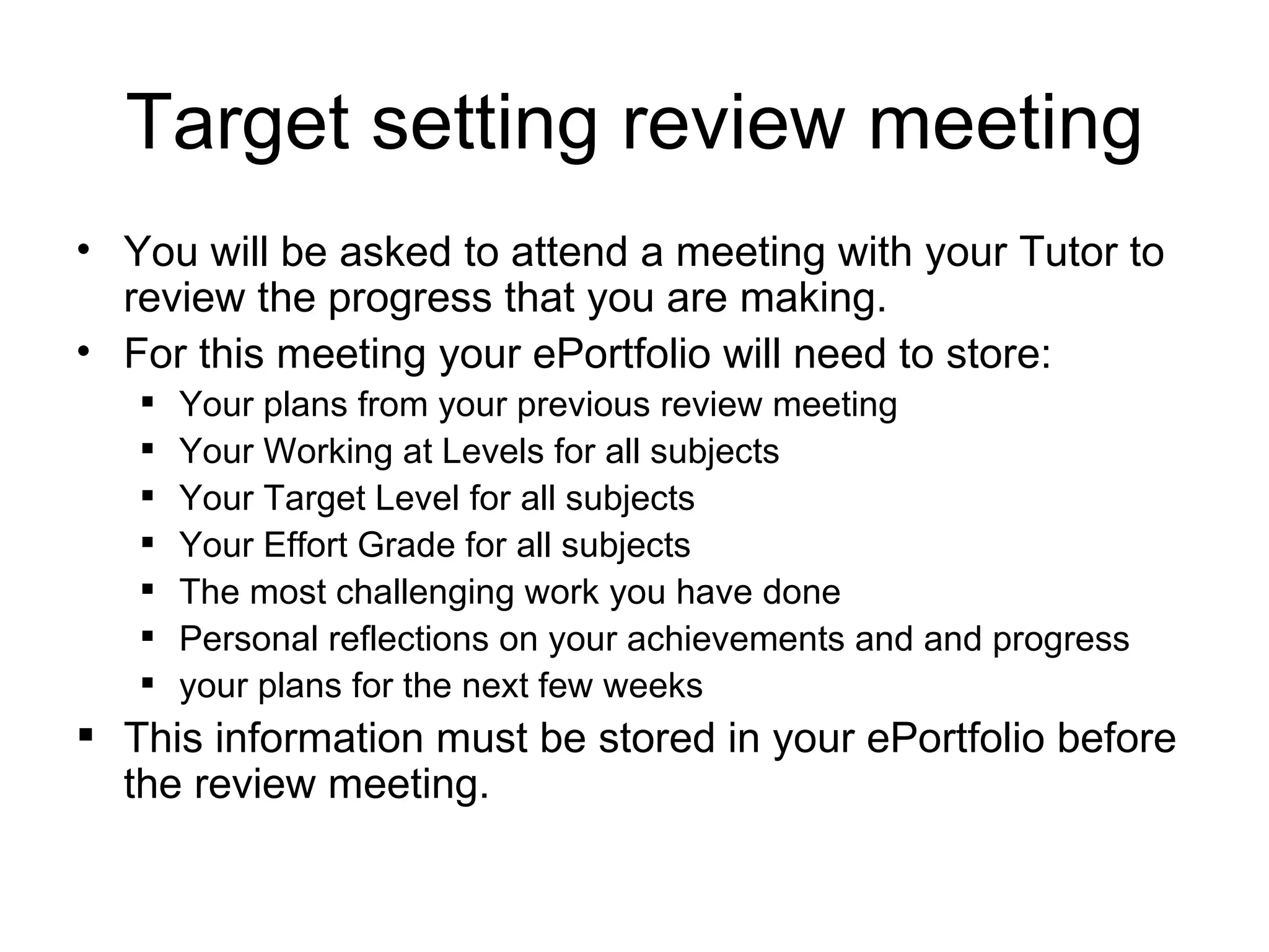 Target setting review meeting You will be asked to attend a meeting with your Tutor to review the progress that you are making. For this meeting your ePortfolio will need to store:  Your plans from your previous review meeting Your Working at Levels for all subjects Your Target Level for all subjects Your Effort Grade for all subjects The most challenging work you have done Personal reflections on your achievements and and progress your plans for the next few weeks This information must be stored in your ePortfolio before the review meeting. 