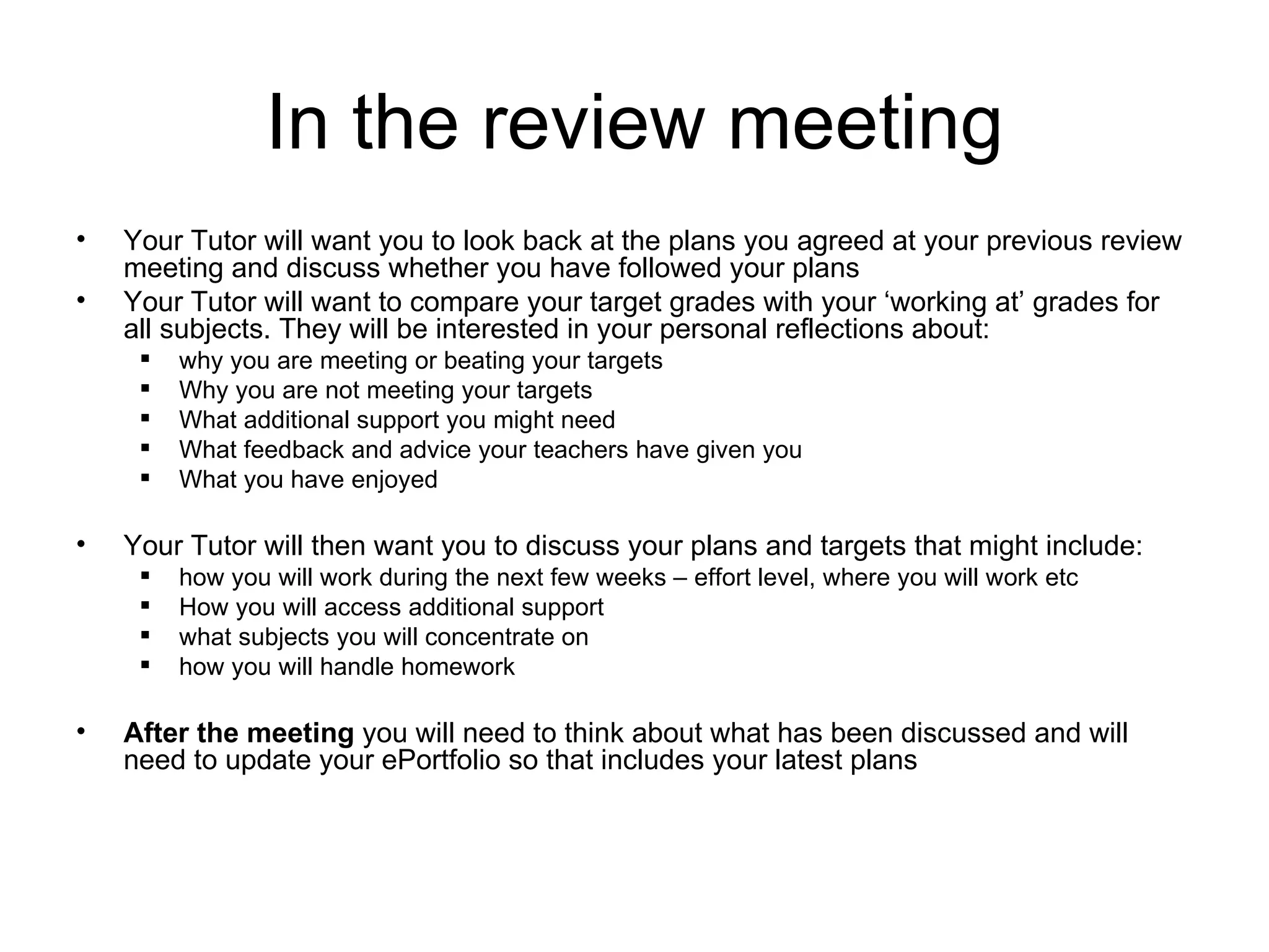 In the review meeting Your Tutor will want you to look back at the plans you agreed at your previous review meeting and discuss whether you have followed your plans Your Tutor will want to compare your target grades with your ‘working at’ grades for all subjects. They will be interested in your personal reflections about: why you are meeting or beating your targets Why you are not meeting your targets What additional support you might need What feedback and advice your teachers have given you What you have enjoyed Your Tutor will then want you to discuss your plans and targets that might include: how you will work during the next few weeks – effort level, where you will work etc How you will access additional support what subjects you will concentrate on how you will handle homework  After the meeting  you will need to think about what has been discussed and will need to update your ePortfolio so that includes your latest plans 