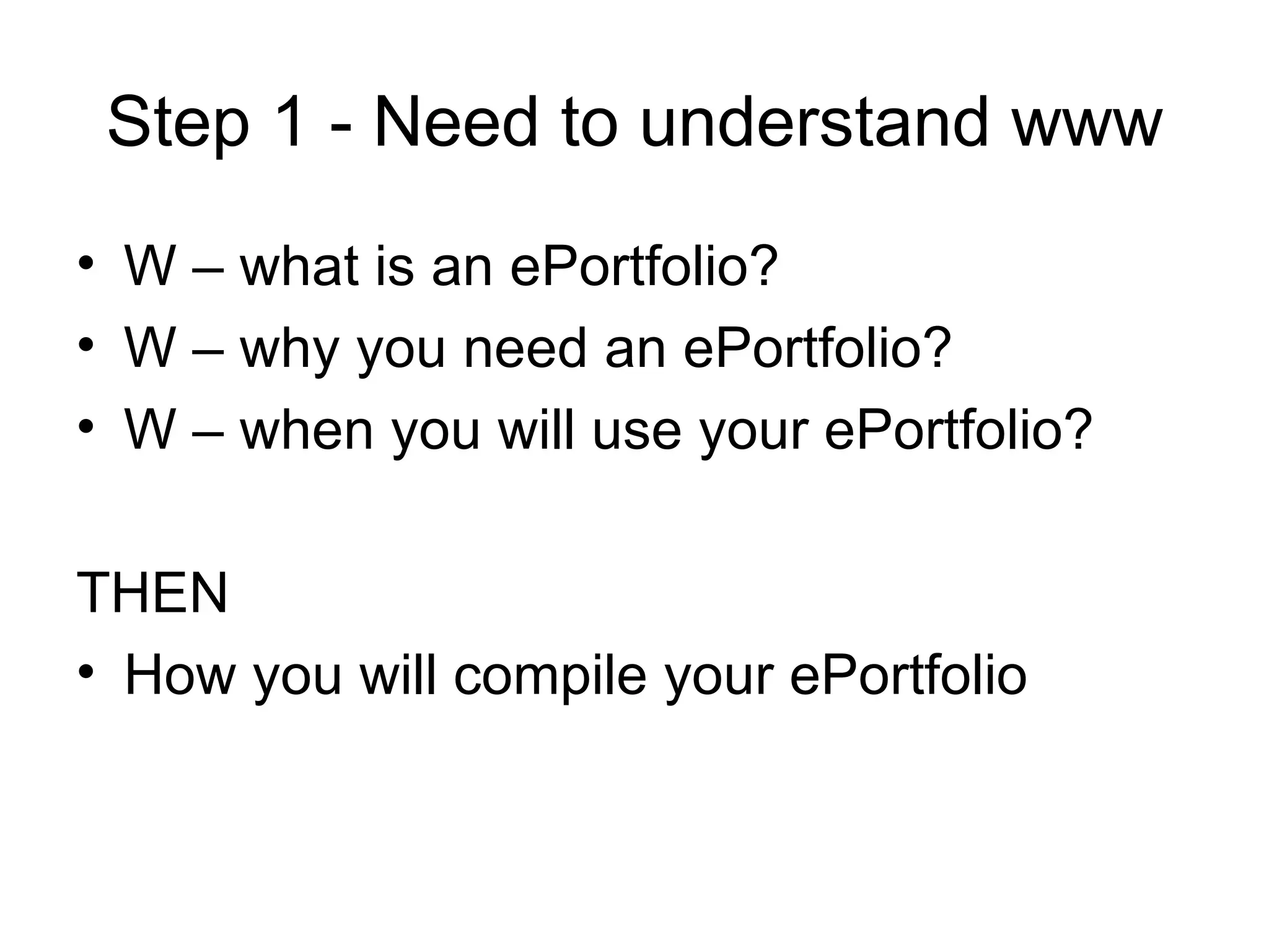 Step 1 - Need to understand www W – what is an ePortfolio? W – why you need an ePortfolio? W – when you will use your ePortfolio? THEN  How you will compile your ePortfolio 