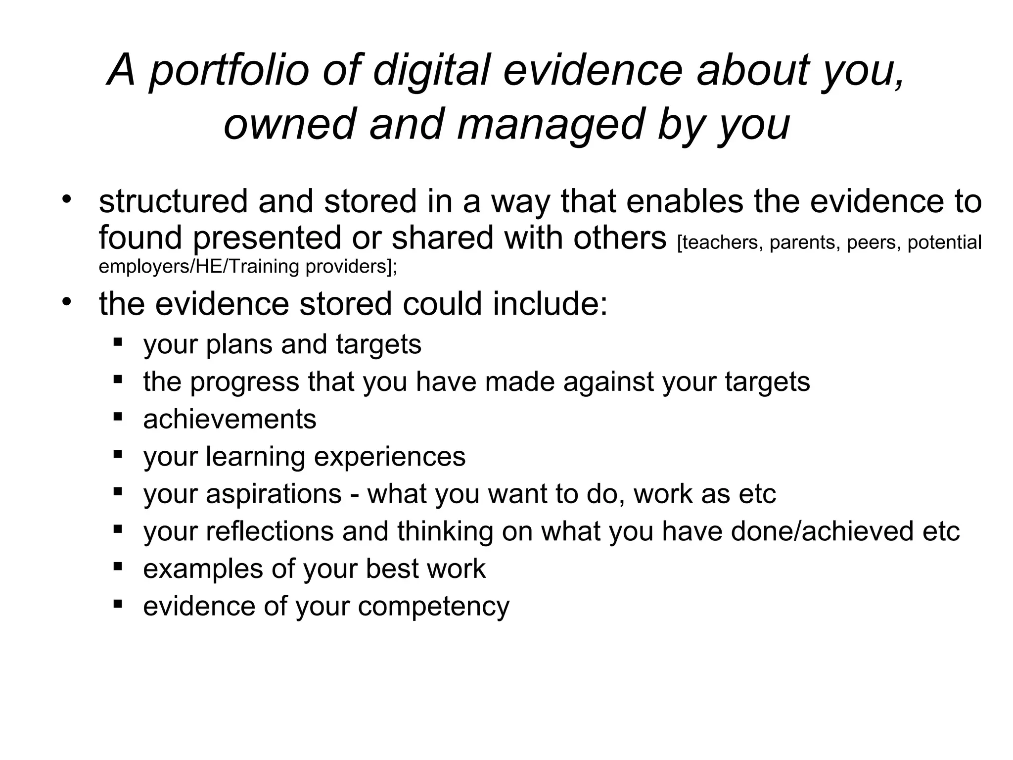 A portfolio of digital evidence about you, owned and managed by you structured and stored in a way that enables the evidence to found presented or shared with others  [teachers, parents, peers, potential employers/HE/Training providers]; the evidence stored could include: your plans and targets the progress that you have made against your targets achievements  your learning experiences your aspirations - what you want to do, work as etc  your reflections and thinking on what you have done/achieved etc examples of your best work evidence of your competency 