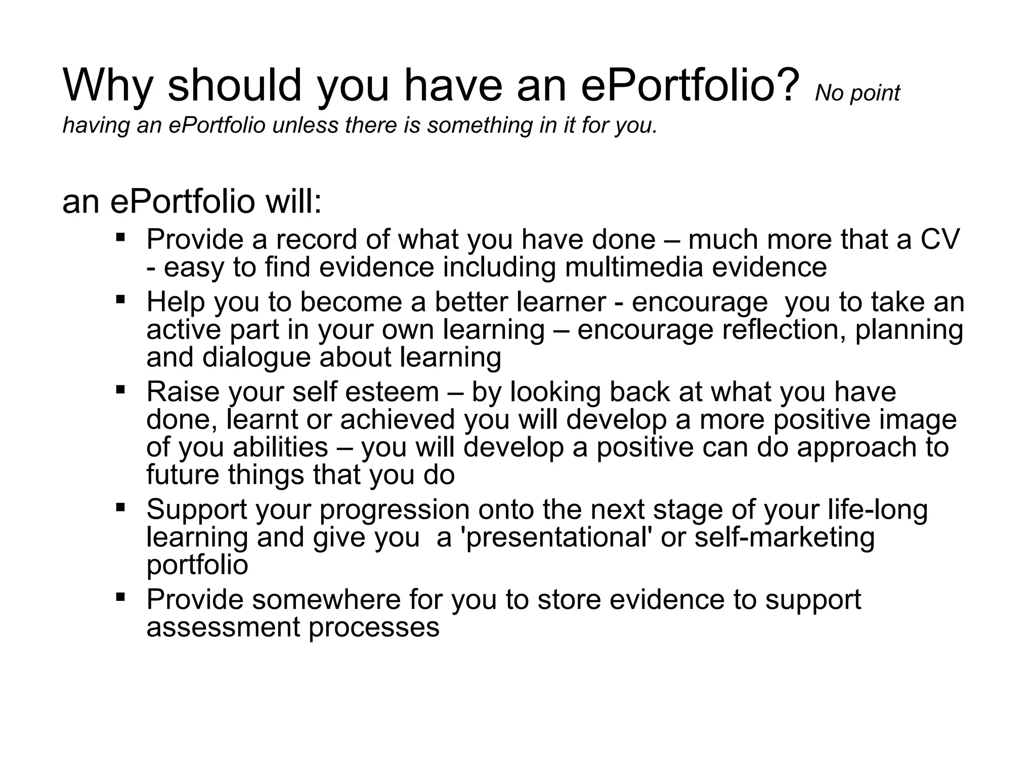 Why should you have an ePortfolio?  No point having an ePortfolio unless there is something in it for you.  an ePortfolio will: Provide a record of what you have done – much more that a CV - easy to find evidence including multimedia evidence Help you to become a better learner - encourage  you to take an active part in your own learning – encourage reflection, planning and dialogue about learning  Raise your self esteem – by looking back at what you have done, learnt or achieved you will develop a more positive image of you abilities – you will develop a positive can do approach to future things that you do Support your progression onto the next stage of your life-long learning and give you  a 'presentational' or self-marketing portfolio Provide somewhere for you to store evidence to support assessment processes 