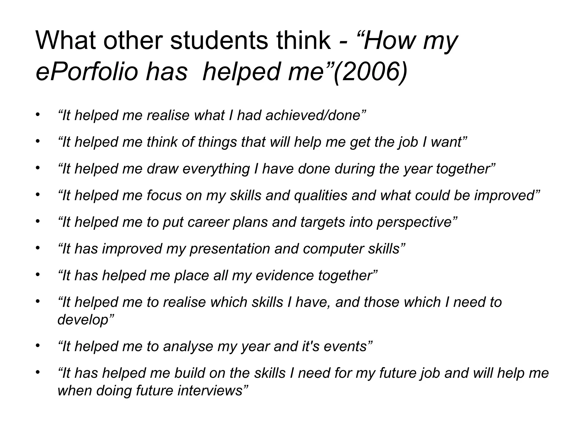 What other students think  - “How my ePorfolio has  helped me”(2006) “ It helped me realise what I had achieved/done” “ It helped me think of things that will help me get the job I want” “ It helped me draw everything I have done during the year together” “ It helped me focus on my skills and qualities and what could be improved” “ It helped me to put career plans and targets into perspective” “ It has improved my presentation and computer skills” “ It has helped me place all my evidence together” “ It helped me to realise which skills I have, and those which I need to develop” “ It helped me to analyse my year and it's events” “ It has helped me build on the skills I need for my future job and will help me when doing future interviews” 
