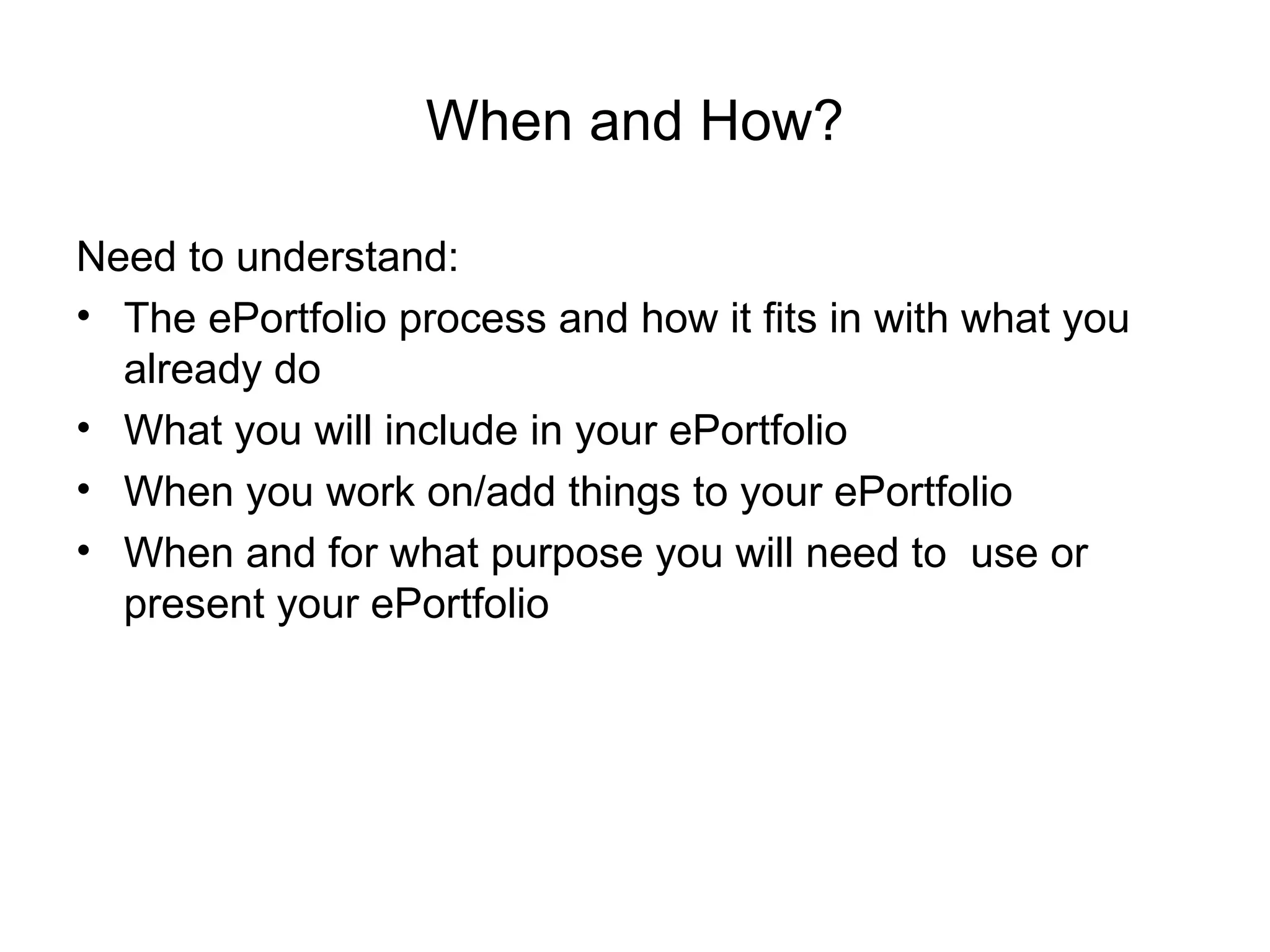 When and How? Need to understand:  The ePortfolio process and how it fits in with what you already do What you will include in your ePortfolio  When you work on/add things to your ePortfolio When and for what purpose you will need to  use or present your ePortfolio 