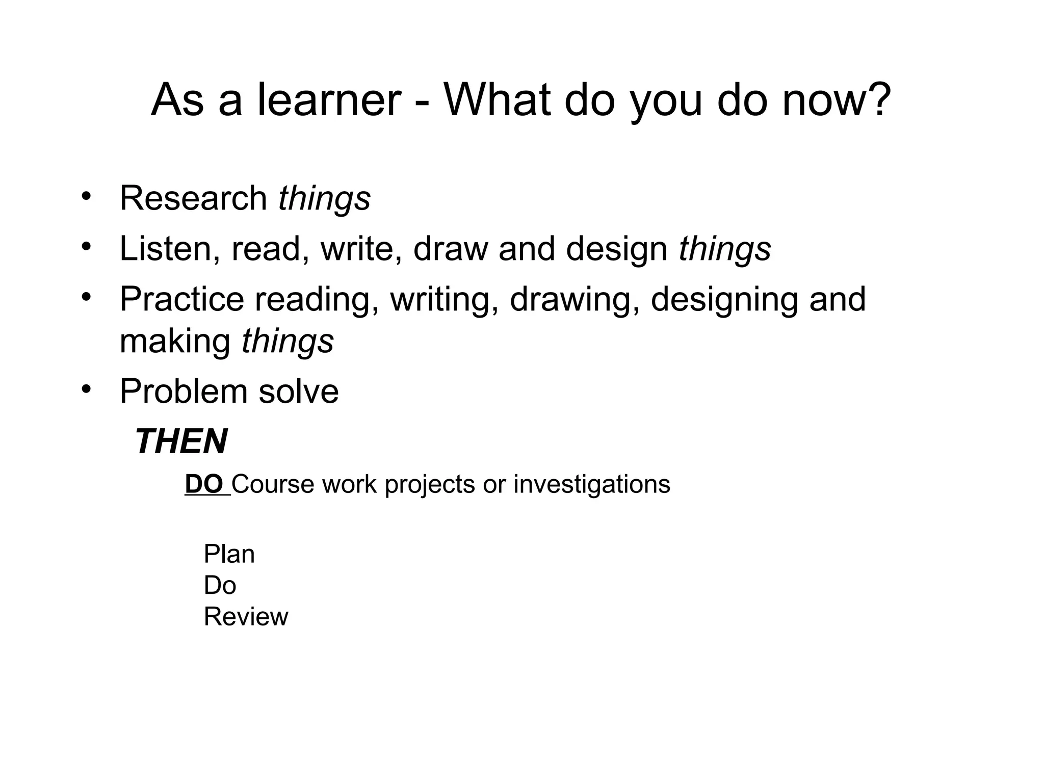 As a learner - What do you do now? Research  things Listen, read, write, draw and design  things Practice reading, writing, drawing, designing and making  things Problem solve THEN  DO   Course work projects or investigations Plan Do Review 
