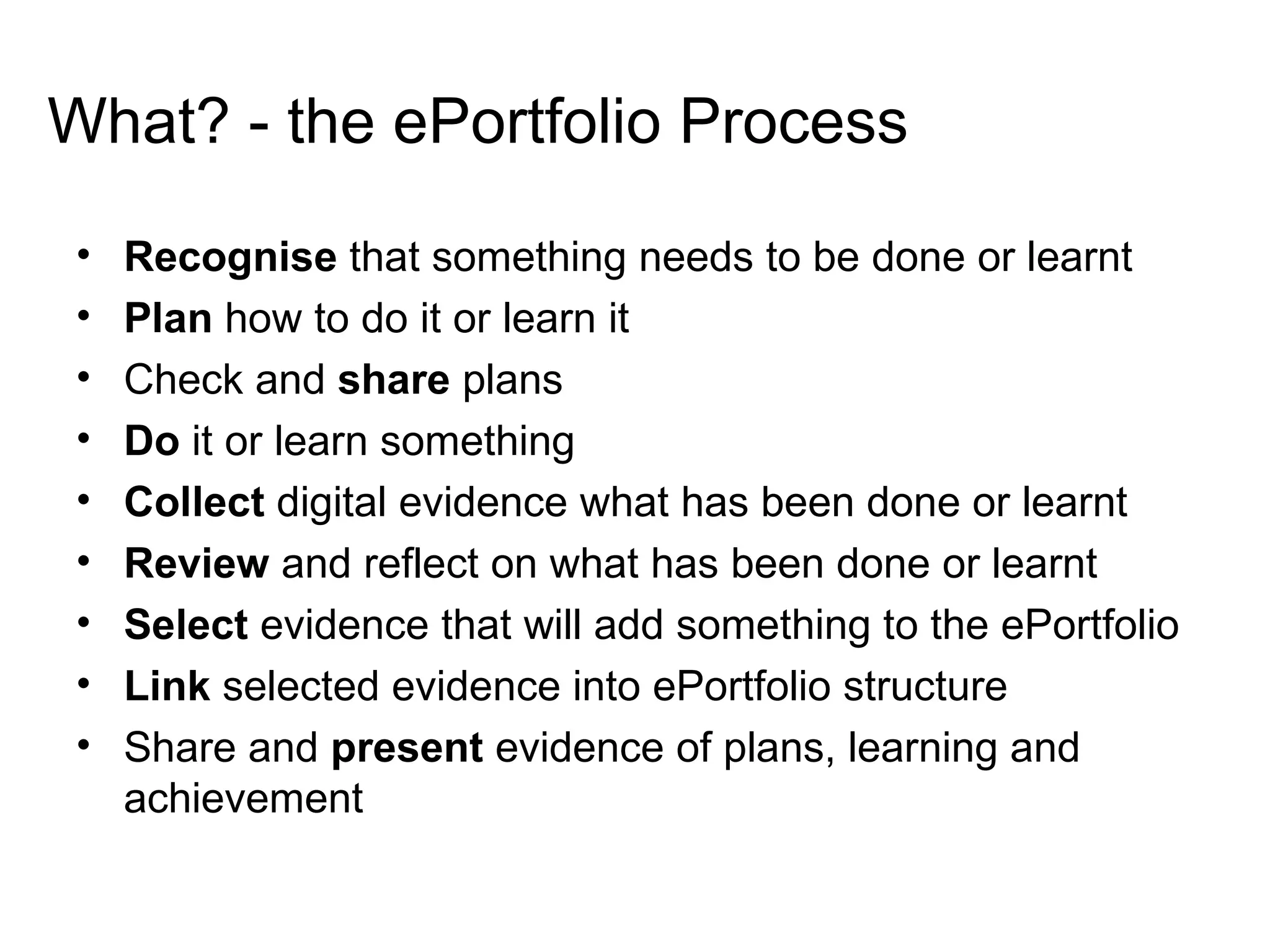 What? - the ePortfolio Process Recognise  that something needs to be done or learnt Plan  how to do it or learn it Check and  share  plans Do  it or learn something Collect  digital evidence what has been done or learnt Review  and reflect on what has been done or learnt Select  evidence that will add something to the ePortfolio Link  selected evidence into ePortfolio structure Share and  present  evidence of plans, learning and achievement 