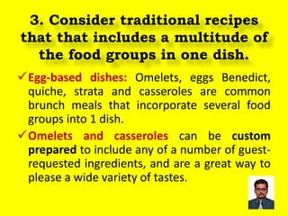 3. Consider traditional recipes
that that includes a multitude of
the food groups in one dish.
Egg-based dishes: Omelets, eggs Benedict,
quiche, strata and casseroles are common
brunch meals that incorporate several food
groups into 1 dish.
Omelets and casseroles can be custom
prepared to include any of a number of guest-
requested ingredients, and are a great way to
please a wide variety of tastes.
 
