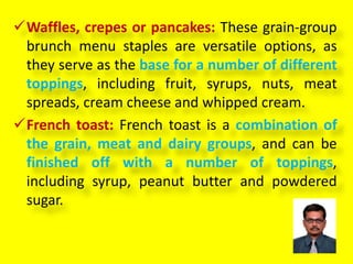 Waffles, crepes or pancakes: These grain-group
brunch menu staples are versatile options, as
they serve as the base for a number of different
toppings, including fruit, syrups, nuts, meat
spreads, cream cheese and whipped cream.
French toast: French toast is a combination of
the grain, meat and dairy groups, and can be
finished off with a number of toppings,
including syrup, peanut butter and powdered
sugar.
 