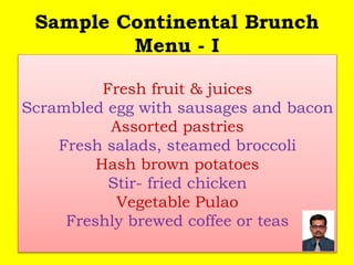 Sample Continental Brunch
Menu - I
Fresh fruit & juices
Scrambled egg with sausages and bacon
Assorted pastries
Fresh salads, steamed broccoli
Hash brown potatoes
Stir- fried chicken
Vegetable Pulao
Freshly brewed coffee or teas
 