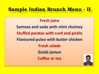 Sample Indian Brunch Menu - II
Fresh juice
Samosa and vada with mint chutney
Stuffed paratas with curd and pickle
Flavoured pulao with butter chicken
Fresh salads
Gulab jamun
Coffee or tea
 