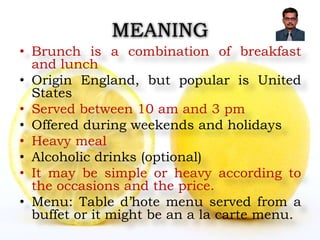 MEANING
• Brunch is a combination of breakfast
and lunch
• Origin England, but popular is United
States
• Served between 10 am and 3 pm
• Offered during weekends and holidays
• Heavy meal
• Alcoholic drinks (optional)
• It may be simple or heavy according to
the occasions and the price.
• Menu: Table d’hote menu served from a
buffet or it might be an a la carte menu.
 