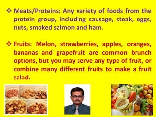  Meats/Proteins: Any variety of foods from the
protein group, including sausage, steak, eggs,
nuts, smoked salmon and ham.
 Fruits: Melon, strawberries, apples, oranges,
bananas and grapefruit are common brunch
options, but you may serve any type of fruit, or
combine many different fruits to make a fruit
salad.
 