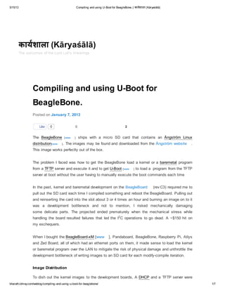 5/15/13 Compiling and using U-Boot for BeagleBone. | कायशाला (Kāryaśālā)
bharath.lohray.com/weblog/compiling-and-using-u-boot-for-beaglebone/ 1/7
0 2
Compiling and using U-Boot for
BeagleBone.
Posted on January 7, 2013
The [www ] ships with a micro SD card that contains an
[www ]. The images may be found and downloaded from the Ångström website .
This image works perfectly out of the box.
The problem I faced was how to get the BeagleBone load a kernel or a program
from a server and execute it and to get [www ] to load a program from the TFTP
server at boot without the user having to manually execute the boot commands each time
In the past, kernel and baremetal development on the BeagleBoard (rev C3) required me to
pull out the SD card each time I compiled something and reboot the BeagleBoard. Pulling out
and reinserting the card into the slot about 3 or 4 times an hour and burning an image on to it
was a development bottleneck and not to mention, I risked mechanically damaging
some delicate parts. The projected ended prematurely when the mechanical stress while
handling the board resulted failures that led the I C operations to go dead. A ~$150 hit on
my exchequers.
When I bought the [www ], Pandaboard, BeagleBone, Raspberry Pi, Atlys
and Zed Board, all of which had an ethernet ports on them, it made sense to load the kernel
or baremetal program over the LAN to mitigate the risk of physical damage and unthrottle the
development bottleneck of writing images to an SD card for each modify-compile iteration.
Image Distribution
To dish out the kernel images to the development boards, A and a TFTP server were
Like 0
BeagleBone Ångström Linux
distribution
baremetal
TFTP U-Boot
2
BeagleBoard-xM
DHCP
कायशाला (Kāryaśālā)
The outcomes of the Lord Loh's tinkerings
 