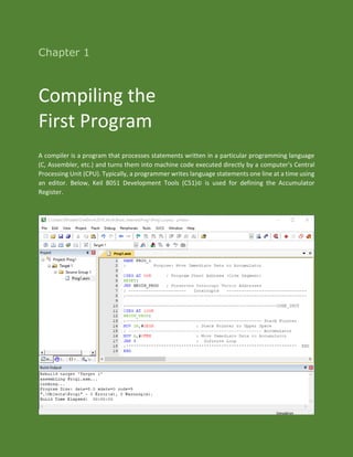 Chapter 1
Compiling the
First Program
A compiler is a program that processes statements written in a particular programming language
(C, Assembler, etc.) and turns them into machine code executed directly by a computer's Central
Processing Unit (CPU). Typically, a programmer writes language statements one line at a time using
an editor. Below, Keil 8051 Development Tools (C51)© is used for defining the Accumulator
Register.
 
