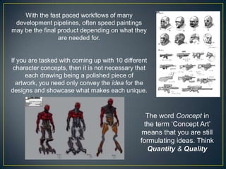 With the fast paced workflows of many
development pipelines, often speed paintings
may be the final product depending on what they
are needed for.

If you are tasked with coming up with 10 different
character concepts, then it is not necessary that
each drawing being a polished piece of
artwork, you need only convey the idea for the
designs and showcase what makes each unique.

The word Concept in
the term „Concept Art‟
means that you are still
formulating ideas. Think
Quantity & Quality

 