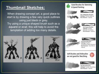 Thumbnail Sketches:
When drawing concept art, a good place to
start is by drawing a few very quick outlines
using just black or grey.
Try using a unique shaped brush such as a
square or oval, this will help to avoid the
temptation of adding too many details.

 