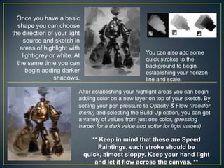 Once you have a basic
shape you can choose
the direction of your light
source and sketch in
areas of highlight with
light-grey or white. At
the same time you can
begin adding darker
shadows.

You can also add some
quick strokes to the
background to begin
establishing your horizon
line and scale.

After establishing your highlight areas you can begin
adding color on a new layer on top of your sketch. By
setting your pen pressure to Opacity & Flow (transfer
menu) and selecting the Build-Up option, you can get
a variety of values from just one color, (pressing
harder for a dark value and softer for light values)

** Keep in mind that these are Speed
Paintings, each stroke should be
quick, almost sloppy. Keep your hand light
and let it flow across the canvas. **

 