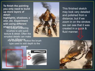 To finish the painting
you only need to build
up more layers of
detailhighlights, shadows, c
olor, etc. Experiment
with using different
shaped brushes.
Try unique scattering
brushes to add quick
texture & detail. Often the
simplest details can make
a big difference.
For Example - Notice the brush
type used to add depth to the
smoke

This finished sketch
may look very detailed
and polished from a
distance, but if we
zoom in on the strokes
we can see that it was
created in a quick &
fluid manner.

 