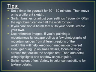 Tips:
 Set a timer for yourself for 30 – 60 minutes. Then move
on to a different sketch.
 Switch brushes or adjust your settings frequently. Often
the right brush can do half the work for you.
 If you can‟t find a brush that suits your needs, create
your own.
 Use reference images. If you‟re painting a
mountainous landscape pull up a few photographs of
mountain ranges from different regions of the
world, this will help keep your imagination diverse!
 Don‟t get hung up on small details, focus on large
strokes that outline the shapes first. Then add detail
using highlights and shadow as your guide.
 Switch colors often. Variety in color can substitute for
texture details.

 