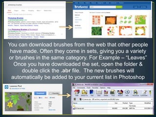 You can download brushes from the web that other people
have made. Often they come in sets, giving you a variety
or brushes in the same category. For Example – “Leaves”
Once you have downloaded the set, open the folder &
double click the .abr file. The new brushes will
automatically be added to your current list in Photoshop

 