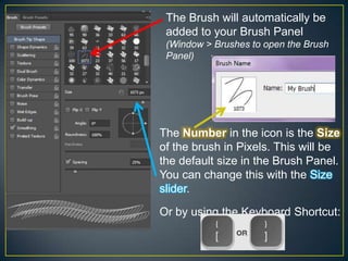 The Brush will automatically be
added to your Brush Panel
(Window > Brushes to open the Brush
Panel)

The Number in the icon is the Size
of the brush in Pixels. This will be
the default size in the Brush Panel.
You can change this with the Size
slider.
Or by using the Keyboard Shortcut:

 