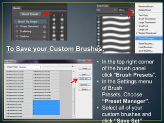 To Save your Custom Brushes:
• In the top right corner
of the brush panel
click “Brush Presets”.
• In the Settings menu
of Brush
Presets, Choose
“Preset Manager”.
• Select all of your
custom brushes and
click “Save Set”

 