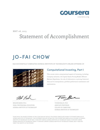 coursera.org

MAY 06, 2013

Statement of Accomplishment

JO-FAI CHOW
HAS SUCCESSFULLY COMPLETED GEORGIA INSTITUTE OF TECHNOLOGY'S ONLINE OFFERING OF

Computational Investing, Part I
This course covers computational aspects of investing, including:
Company valuation, the Capital Assets Pricing Model, Efficient
Markets Hypothesis, the role of information in pricing, historical
data and its manipulation, portfolio performance assessment and
optimization.

NELSON BAKER, PH.D.

TUCKER BALCH, PH.D

DEAN, PROFESSIONAL EDUCATION

ASSOCIATE PROFESSOR

GEORGIA INSTITUTE OF TECHNOLOGY

COLLEGE OF COMPUTING
GEORGIA INSTITUTE OF TECHNOLOGY

PLEASE NOTE: THE ONLINE OFFERING OF THIS CLASS DOES NOT REFLECT THE ENTIRE CURRICULUM OFFERED TO STUDENTS ENROLLED AT
GEORGIA INSTITUTE OF TECHNOLOGY. THIS STATEMENT DOES NOT AFFIRM THAT THIS STUDENT WAS ENROLLED AS A STUDENT AT GEORGIA
INSTITUTE OF TECHNOLOGY IN ANY WAY. IT DOES NOT CONFER A GEORGIA INSTITUTE OF TECHNOLOGY GRADE; IT DOES NOT CONFER
GEORGIA INSTITUTE OF TECHNOLOGY CREDIT; IT DOES NOT CONFER A GEORGIA INSTITUTE OF TECHNOLOGY DEGREE; AND IT DOES NOT
VERIFY THE IDENTITY OF THE STUDENT.

 