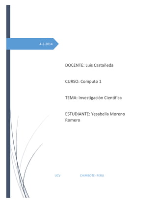 4-2-2014

DOCENTE: Luis Castañeda

CURSO: Computo 1

TEMA: Investigación Científica

ESTUDIANTE: Yesabella Moreno
Romero

UCV

CHIMBOTE- PERU

 