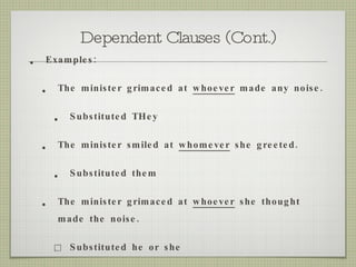 Dependent Clauses (Cont.) Examples:  The minister grimaced at  whoever  made any noise.  Substituted THey The minister smiled at  whomever  she greeted. Substituted them The minister grimaced at  whoever  she thought made the noise. Substituted he or she 