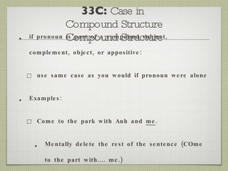 33C:  Case in  Compound Structure Compound Structure if pronoun is part of a compound subject, complement, object, or appositive: use same case as you would if pronoun were alone Examples: Come to the park with Anh and  me . Mentally delete the rest of the sentence (COme to the part with.... me.) 