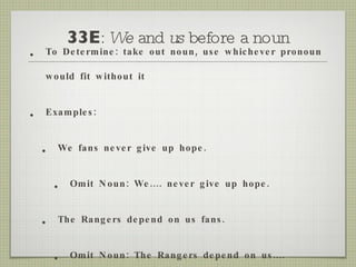 33E :  We  and  us  before a noun To Determine: take out noun, use whichever pronoun would fit without it Examples: We fans never give up hope. Omit Noun: We.... never give up hope. The Rangers depend on us fans. Omit Noun: The Rangers depend on us.... 