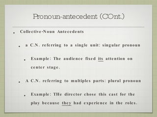 Pronoun-antecedent (COnt.) Collective-Noun Antecedents a C.N. referring to a single unit: singular pronoun Example: The audience fixed  its  attention on center stage. A C.N. referring to multiples parts: plural pronoun Example: THe director chose this cast for the play because  they  had experience in the roles. 