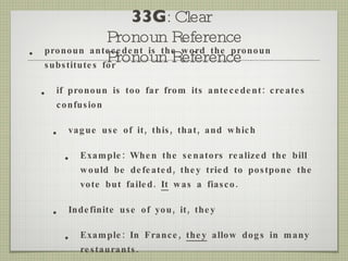 33G : Clear  Pronoun Reference Pronoun Reference pronoun antecedent is the word the pronoun substitutes for if pronoun is too far from its antecedent: creates confusion vague use of it, this, that, and which Example: When the senators realized the bill would be defeated, they tried to postpone the vote but failed.  It  was a fiasco. Indefinite use of you, it, they Example: In France,  they  allow dogs in many restaurants. 