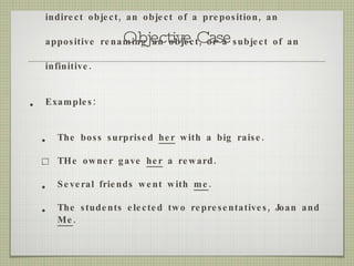 Objective Case USe : when a pronoun functions as a direct or indirect object, an object of a preposition, an appositive renaming an object, or a subject of an infinitive. Examples: The boss surprised  her  with a big raise. THe owner gave  her  a reward. Several friends went with  me . The students elected two representatives, Joan and  Me . 