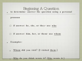 Beginning A Question to determine: answer the question using a personal pronoun  if answer: he, she, or they- use  who if answer: him, her, or them- use  whom Examples: Whom  did you visit? (I visited  them .) Who  do you think wrote it? ( She  wrote it.) 