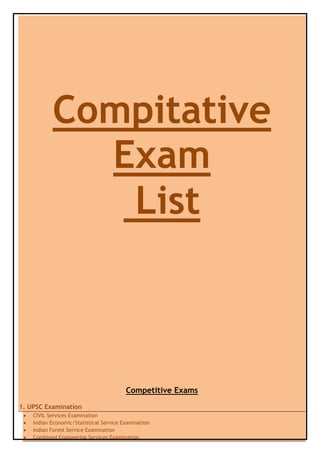 Compitative
             Exam
              List



                                         Competitive Exams
1. UPSC Examination
    CIVIL Services Examination
    Indian Economic/Statistical Service Examination
    Indian Forest Service Examination
    Combined Engineering Services Examination
 