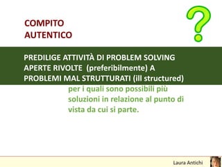 COMPITO
AUTENTICO
PREDILIGE ATTIVITÀ DI PROBLEM SOLVING
APERTE RIVOLTE (preferibilmente) A
PROBLEMI MAL STRUTTURATI (ill structured)
per i quali sono possibili più
soluzioni in relazione al punto di
vista da cui si parte.
 